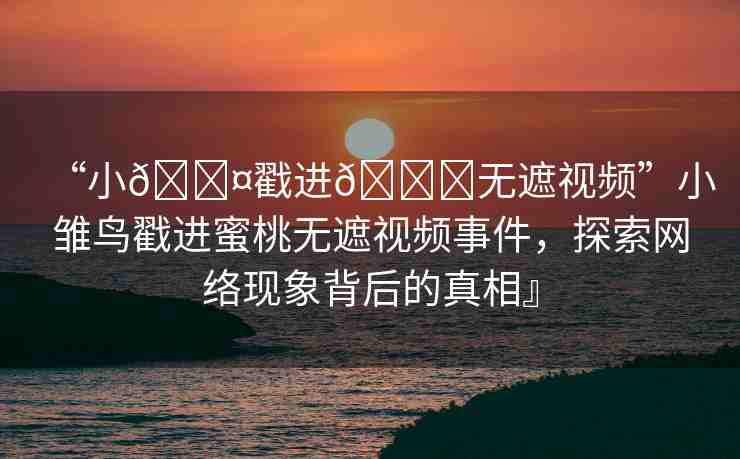 “小??戳進(jìn)??無遮視頻”小雛鳥戳進(jìn)蜜桃無遮視頻事件，探索網(wǎng)絡(luò)現(xiàn)象背后的真相』