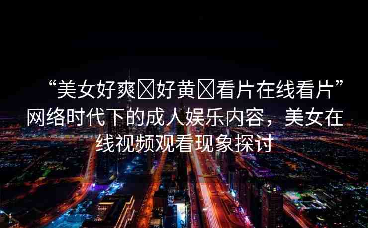 “美女好爽?好黃?看片在線看片”網(wǎng)絡(luò)時(shí)代下的成人娛樂內(nèi)容，美女在線視頻觀看現(xiàn)象探討