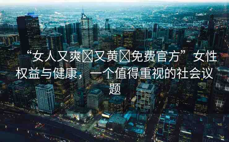 “女人又爽?又黃?免費(fèi)官方”女性權(quán)益與健康，一個值得重視的社會議題