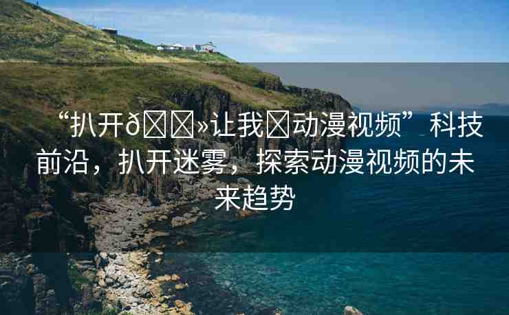 “扒開(kāi)??讓我?動(dòng)漫視頻”科技前沿，扒開(kāi)迷霧，探索動(dòng)漫視頻的未來(lái)趨勢(shì)