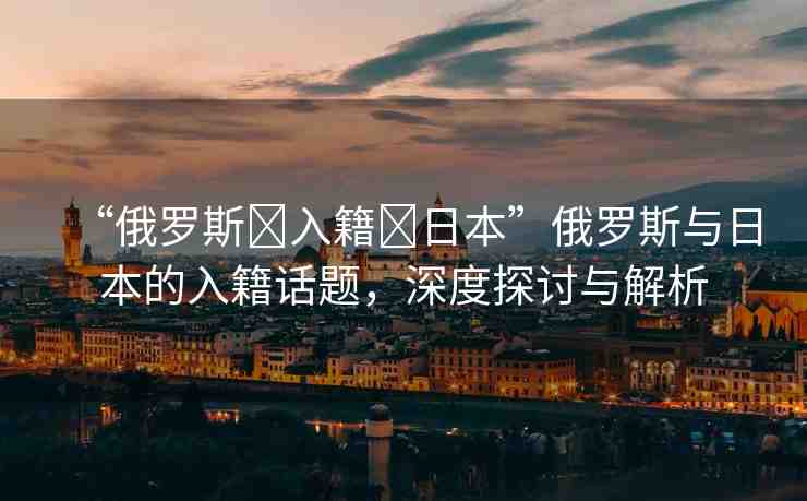 “俄羅斯?入籍?日本”俄羅斯與日本的入籍話題，深度探討與解析