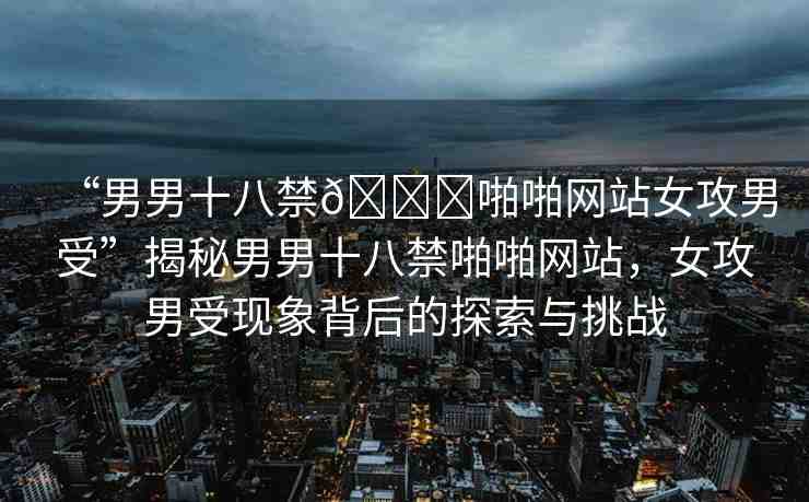 “男男十八禁??啪啪網(wǎng)站女攻男受”揭秘男男十八禁啪啪網(wǎng)站，女攻男受現(xiàn)象背后的探索與挑戰(zhàn)