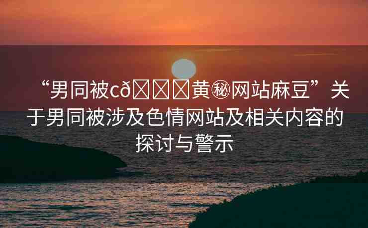“男同被c??黃秘網(wǎng)站麻豆”關(guān)于男同被涉及色情網(wǎng)站及相關(guān)內(nèi)容的探討與警示