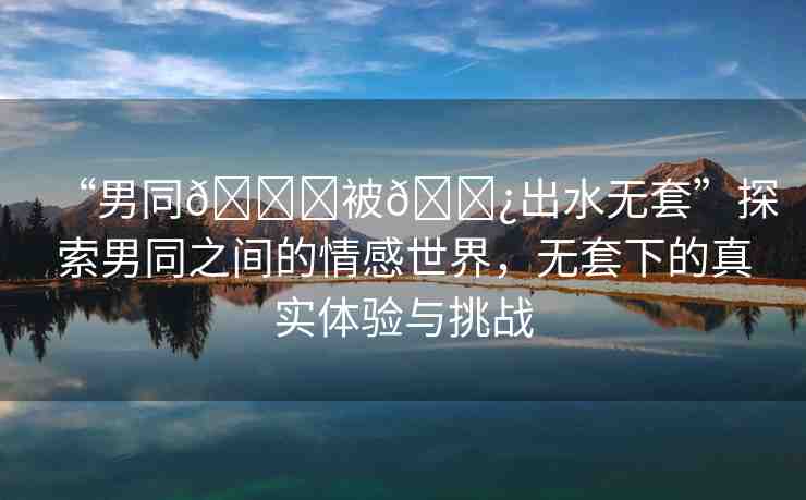 “男同??被??出水無(wú)套”探索男同之間的情感世界，無(wú)套下的真實(shí)體驗(yàn)與挑戰(zhàn)