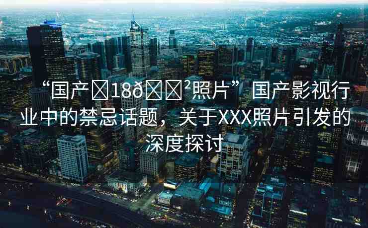 “國產(chǎn)?18??照片”國產(chǎn)影視行業(yè)中的禁忌話題，關(guān)于XXX照片引發(fā)的深度探討