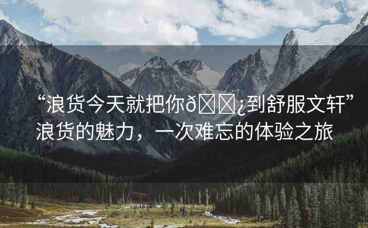 “浪貨今天就把你??到舒服文軒”浪貨的魅力，一次難忘的體驗(yàn)之旅