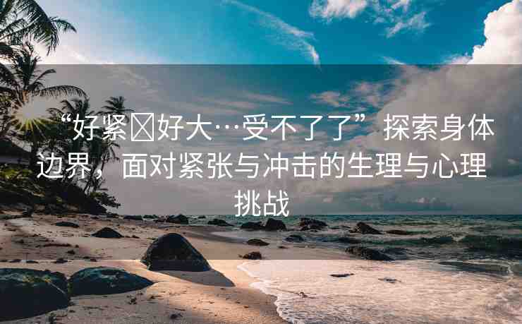 “好緊?好大…受不了了”探索身體邊界，面對緊張與沖擊的生理與心理挑戰(zhàn)