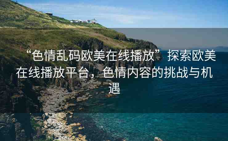 “色情亂碼歐美在線播放”探索歐美在線播放平臺，色情內(nèi)容的挑戰(zhàn)與機遇