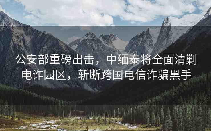 公安部重磅出擊，中緬泰將全面清剿電詐園區(qū)，斬斷跨國電信詐騙黑手