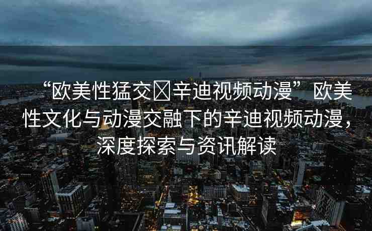 “歐美性猛交?辛迪視頻動漫”歐美性文化與動漫交融下的辛迪視頻動漫，深度探索與資訊解讀