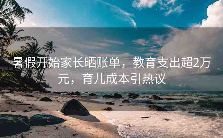 暑假開始家長曬賬單，教育支出超2萬元，育兒成本引熱議