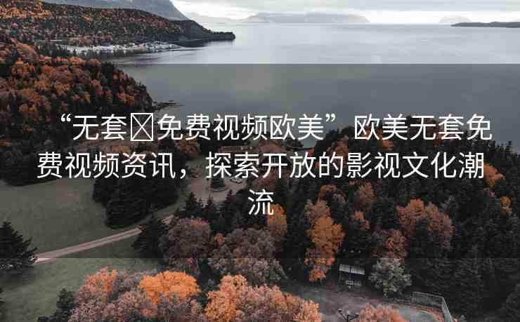 “無(wú)套?免費(fèi)視頻歐美”歐美無(wú)套免費(fèi)視頻資訊，探索開(kāi)放的影視文化潮流