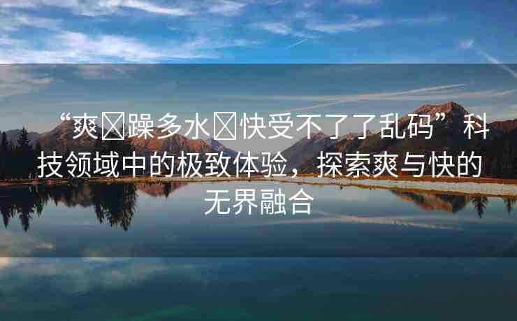 “爽?躁多水?快受不了了亂碼”科技領(lǐng)域中的極致體驗(yàn)，探索爽與快的無界融合