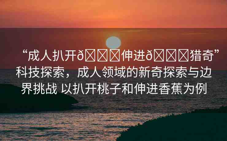 “成人扒開??伸進(jìn)??獵奇”科技探索，成人領(lǐng)域的新奇探索與邊界挑戰(zhàn) 以扒開桃子和伸進(jìn)香蕉為例