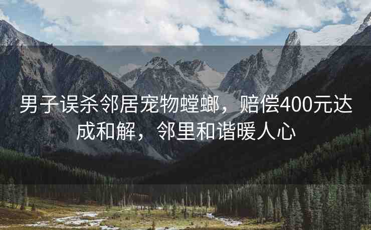 男子誤殺鄰居寵物螳螂，賠償400元達(dá)成和解，鄰里和諧暖人心