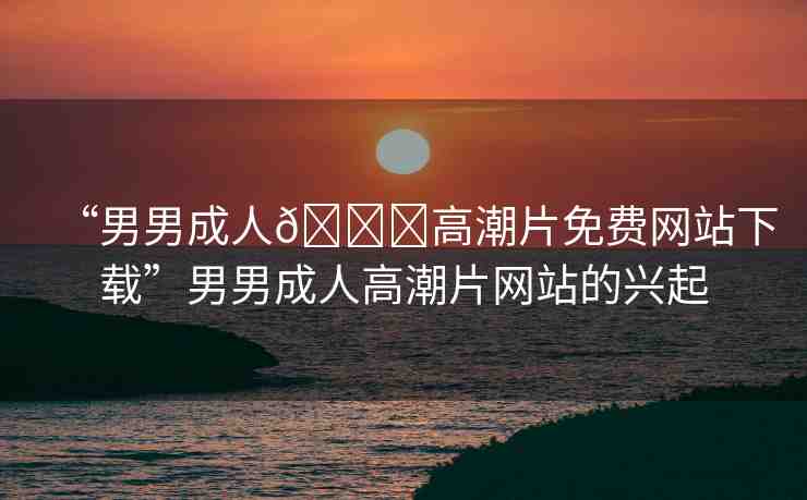 “男男成人??高潮片免費網(wǎng)站下載”男男成人高潮片網(wǎng)站的興起