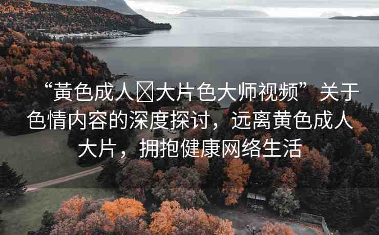 “黃色成人?大片色大師視頻”關(guān)于色情內(nèi)容的深度探討，遠離黃色成人大片，擁抱健康網(wǎng)絡(luò)生活