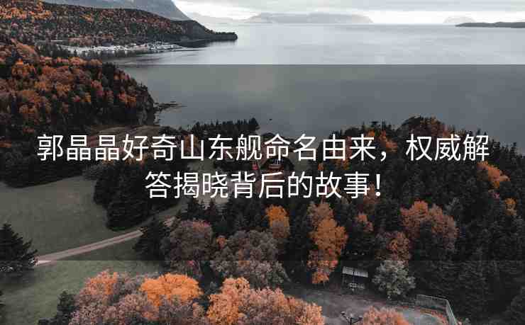 郭晶晶好奇山東艦命名由來，權(quán)威解答揭曉背后的故事！