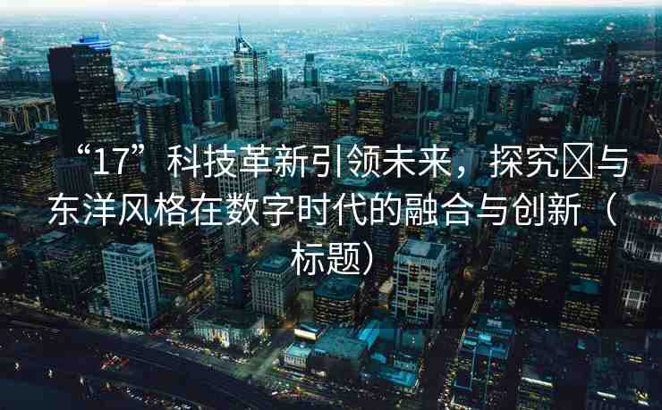 “17”科技革新引領(lǐng)未來，探究?與東洋風(fēng)格在數(shù)字時(shí)代的融合與創(chuàng)新（標(biāo)題）