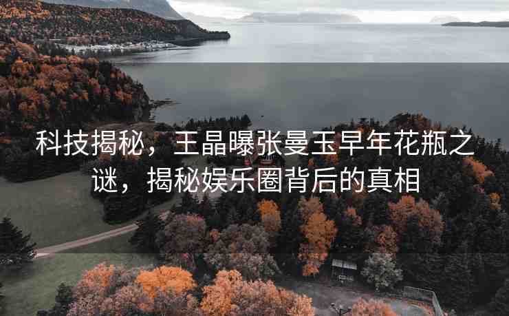 科技揭秘，王晶曝張曼玉早年花瓶之謎，揭秘娛樂圈背后的真相