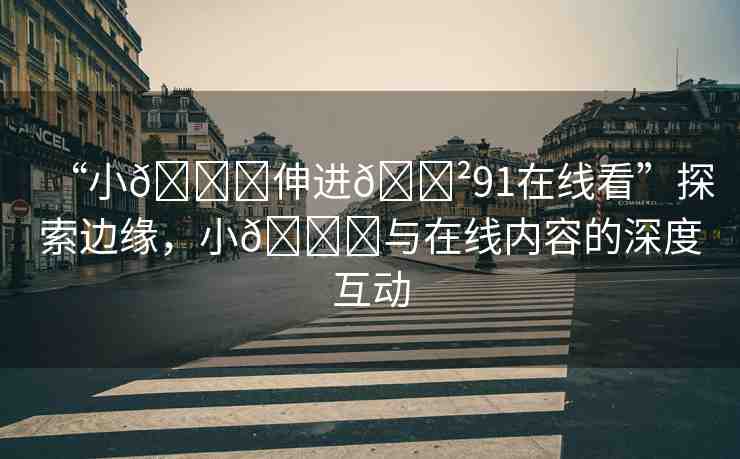 “小??伸進??91在線看”探索邊緣，小??與在線內(nèi)容的深度互動