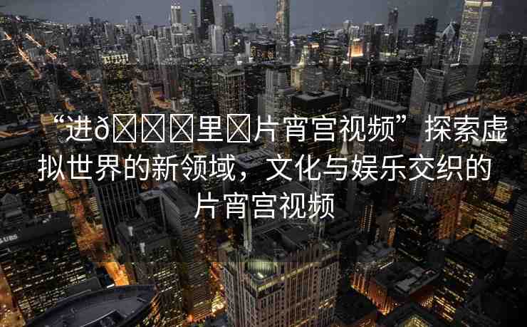 “進??里?片宵宮視頻”探索虛擬世界的新領(lǐng)域，文化與娛樂交織的片宵宮視頻