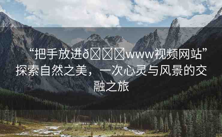“把手放進??www視頻網(wǎng)站”探索自然之美，一次心靈與風(fēng)景的交融之旅