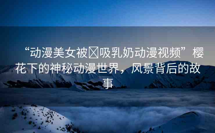 “動漫美女被?吸乳奶動漫視頻”櫻花下的神秘動漫世界，風景背后的故事