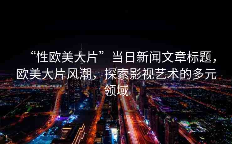 “性歐美大片”當(dāng)日新聞文章標(biāo)題，歐美大片風(fēng)潮，探索影視藝術(shù)的多元領(lǐng)域