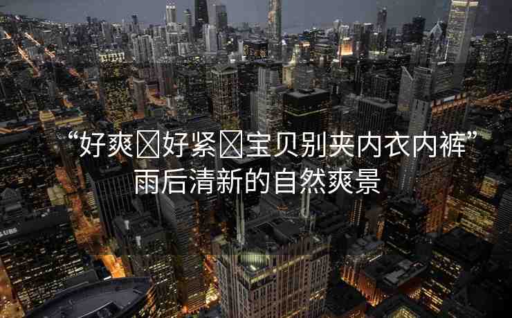 “好爽?好緊?寶貝別夾內(nèi)衣內(nèi)褲”雨后清新的自然爽景