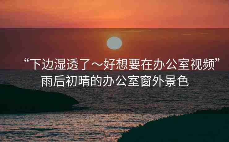 “下邊濕透了～好想要在辦公室視頻”雨后初晴的辦公室窗外景色