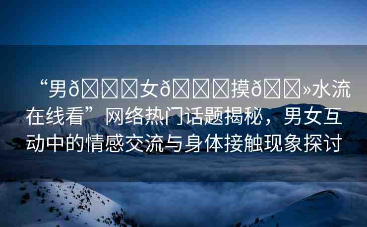 “男??女??摸??水流在線看”網(wǎng)絡(luò)熱門話題揭秘，男女互動(dòng)中的情感交流與身體接觸現(xiàn)象探討