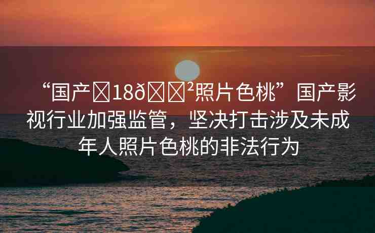 “國產(chǎn)?18??照片色桃”國產(chǎn)影視行業(yè)加強監(jiān)管，堅決打擊涉及未成年人照片色桃的非法行為