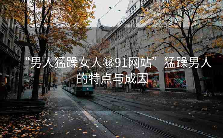 “男人猛躁女人秘91網(wǎng)站”猛躁男人的特點與成因