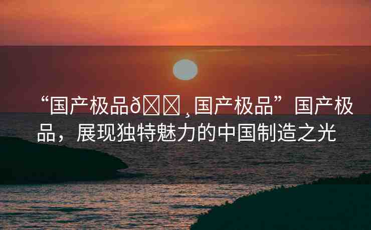 “國(guó)產(chǎn)極品??國(guó)產(chǎn)極品”國(guó)產(chǎn)極品，展現(xiàn)獨(dú)特魅力的中國(guó)制造之光