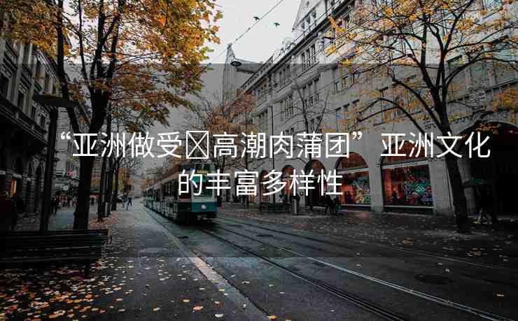 “亞洲做受?高潮肉蒲團(tuán)”亞洲文化的豐富多樣性