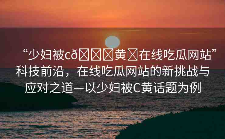 “少婦被c??黃?在線吃瓜網(wǎng)站”科技前沿，在線吃瓜網(wǎng)站的新挑戰(zhàn)與應(yīng)對(duì)之道—以少婦被C黃話題為例