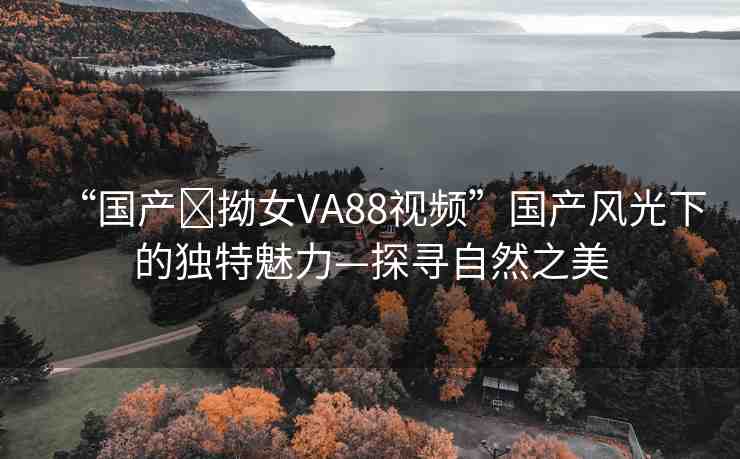 “國(guó)產(chǎn)?拗女VA88視頻”國(guó)產(chǎn)風(fēng)光下的獨(dú)特魅力—探尋自然之美