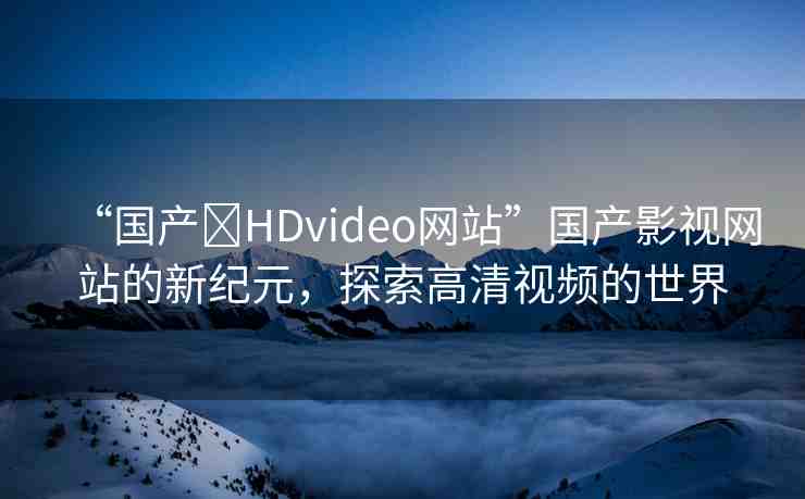 “國產(chǎn)?HDvideo網(wǎng)站”國產(chǎn)影視網(wǎng)站的新紀(jì)元，探索高清視頻的世界