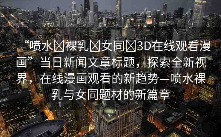 “噴水?裸乳?女同?3D在線觀看漫畫”當(dāng)日新聞文章標(biāo)題，探索全新視界，在線漫畫觀看的新趨勢—噴水裸乳與女同題材的新篇章