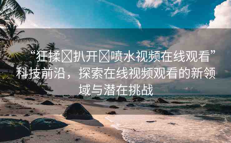 “狂揉?扒開?噴水視頻在線觀看”科技前沿，探索在線視頻觀看的新領(lǐng)域與潛在挑戰(zhàn)
