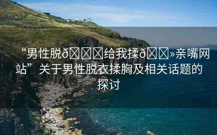 “男性脫??給我揉??親嘴網(wǎng)站”關(guān)于男性脫衣揉胸及相關(guān)話題的探討