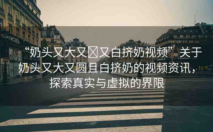 “奶頭又大又?又白擠奶視頻”關(guān)于奶頭又大又圓且白擠奶的視頻資訊，探索真實(shí)與虛擬的界限
