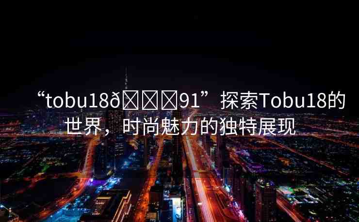 “tobu18??91”探索Tobu18的世界，時(shí)尚魅力的獨(dú)特展現(xiàn)