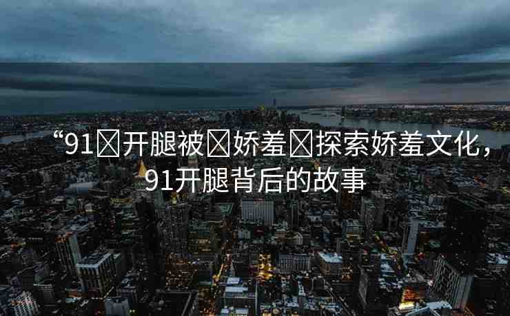 “91?開腿被?嬌羞?探索嬌羞文化，91開腿背后的故事