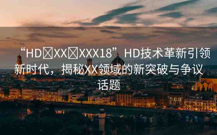 “HD?XX?XXX18”HD技術(shù)革新引領(lǐng)新時代，揭秘XX領(lǐng)域的新突破與爭議話題