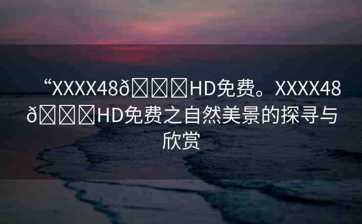 “XXXX48??HD免費。XXXX48??HD免費之自然美景的探尋與欣賞