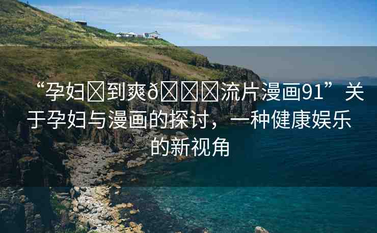 “孕婦?到爽??流片漫畫(huà)91”關(guān)于孕婦與漫畫(huà)的探討，一種健康娛樂(lè)的新視角