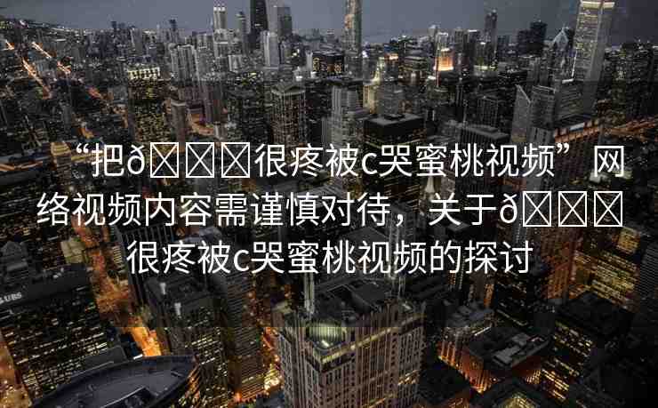 “把??很疼被c哭蜜桃視頻”網(wǎng)絡(luò)視頻內(nèi)容需謹(jǐn)慎對(duì)待，關(guān)于??很疼被c哭蜜桃視頻的探討