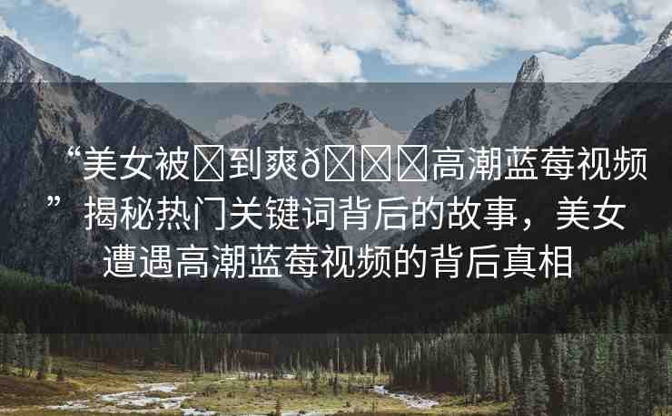 “美女被?到爽??高潮藍(lán)莓視頻”揭秘?zé)衢T關(guān)鍵詞背后的故事，美女遭遇高潮藍(lán)莓視頻的背后真相